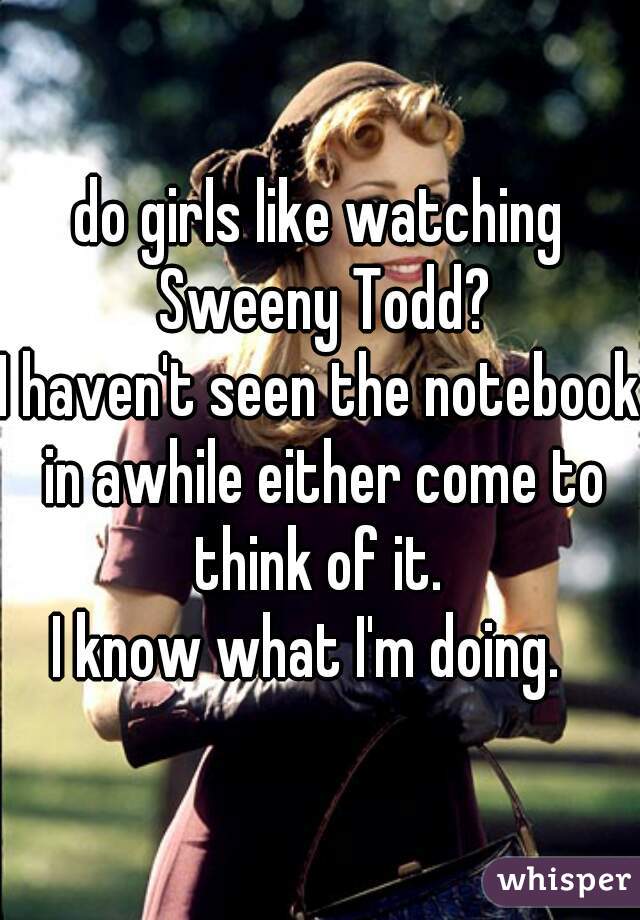 do girls like watching Sweeny Todd?
I haven't seen the notebook in awhile either come to think of it. 

I know what I'm doing.  