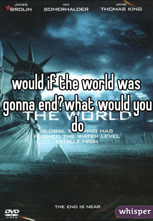 would if the world was gonna end?what would you do