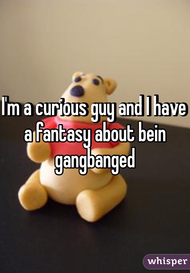I'm a curious guy and I have a fantasy about bein gangbanged 
