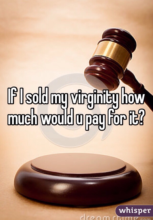 If I sold my virginity how much would u pay for it?