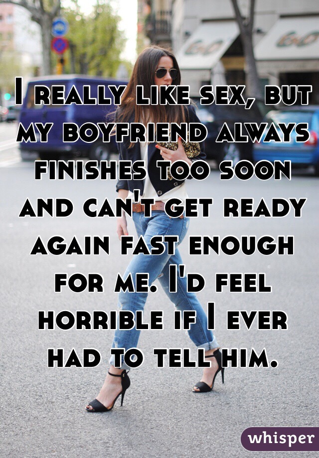 I really like sex, but my boyfriend always finishes too soon and can't get ready again fast enough for me. I'd feel horrible if I ever had to tell him.
