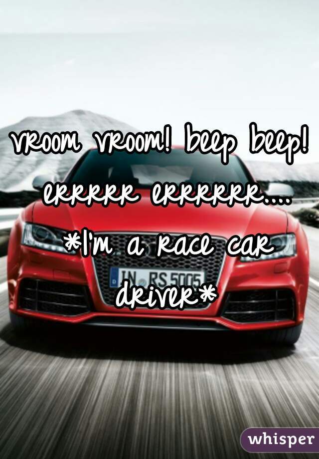 vroom vroom! beep beep! errrrr errrrrr.... *I'm a race car driver*