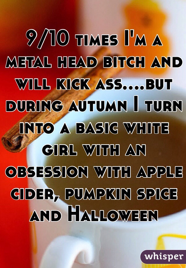 9/10 times I'm a metal head bitch and will kick ass....but during autumn I turn into a basic white girl with an obsession with apple cider, pumpkin spice and Halloween 