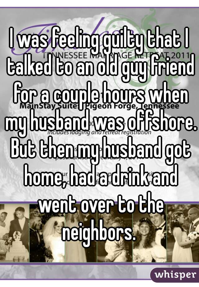 I was feeling guilty that I talked to an old guy friend for a couple hours when my husband was offshore. But then my husband got home, had a drink and went over to the neighbors. 
