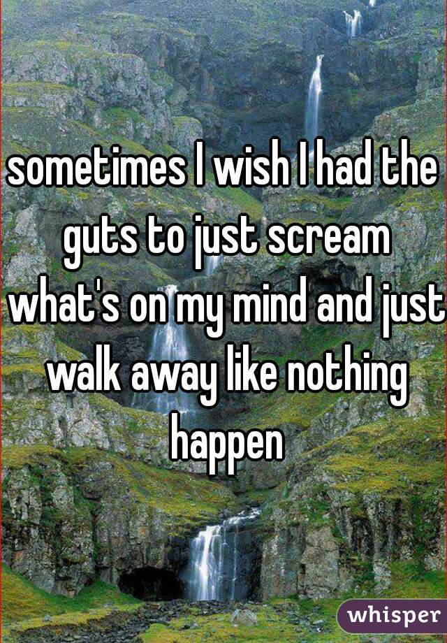 sometimes I wish I had the guts to just scream what's on my mind and just walk away like nothing happen
