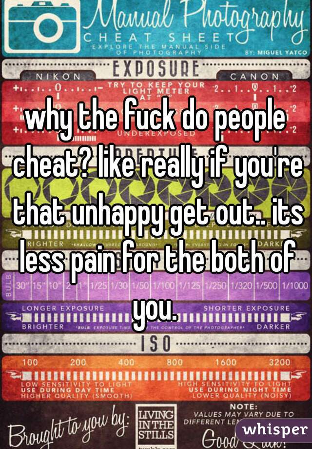 why the fuck do people cheat? like really if you're that unhappy get out.. its less pain for the both of you. 