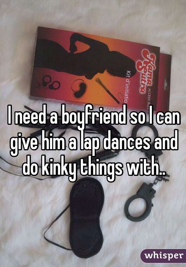 I need a boyfriend so I can give him a lap dances and do kinky things with..