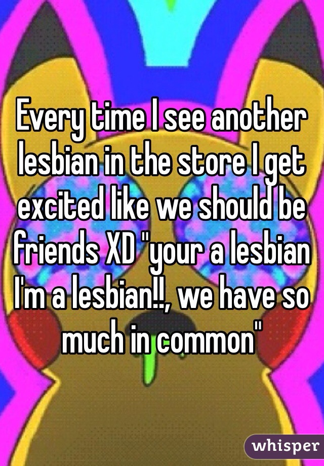 Every time I see another lesbian in the store I get excited like we should be friends XD "your a lesbian I'm a lesbian!!, we have so much in common" 