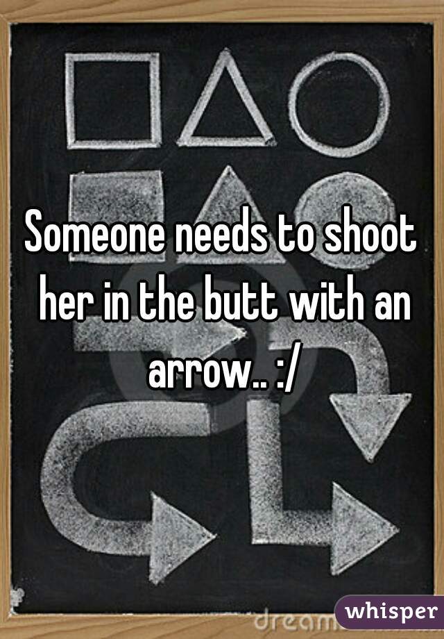Someone needs to shoot her in the butt with an arrow.. :/