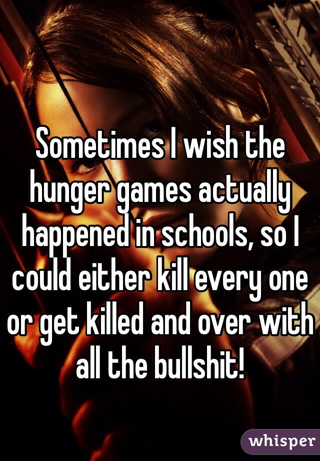 Sometimes I wish the hunger games actually happened in schools, so I could either kill every one or get killed and over with all the bullshit! 