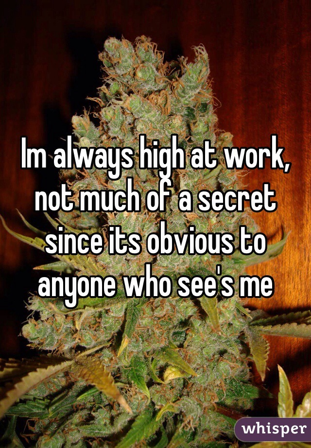 Im always high at work, not much of a secret since its obvious to anyone who see's me