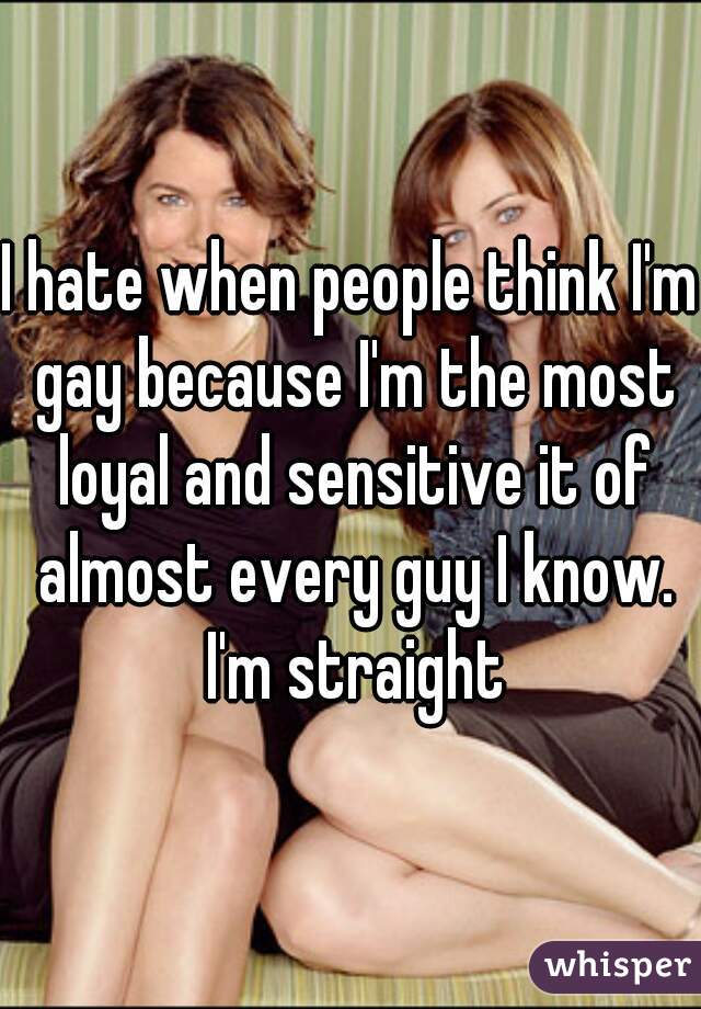 I hate when people think I'm gay because I'm the most loyal and sensitive it of almost every guy I know. I'm straight