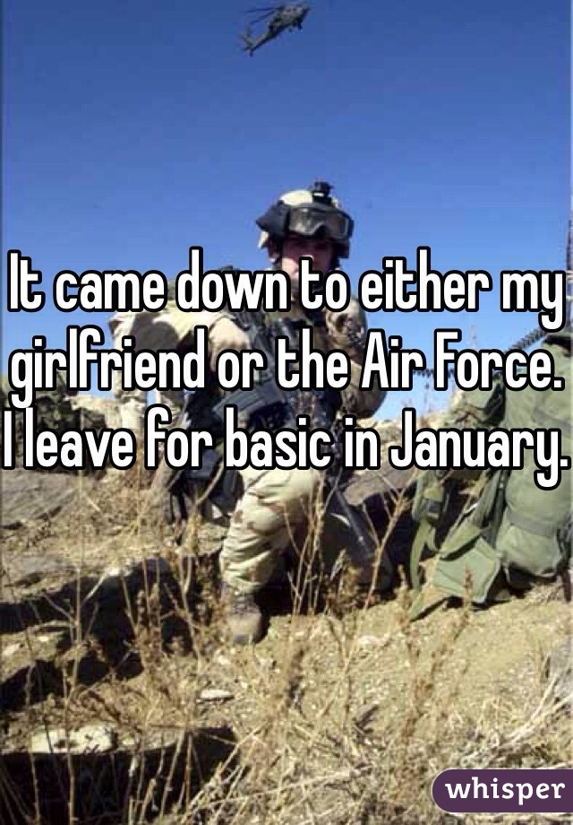 It came down to either my girlfriend or the Air Force. I leave for basic in January.