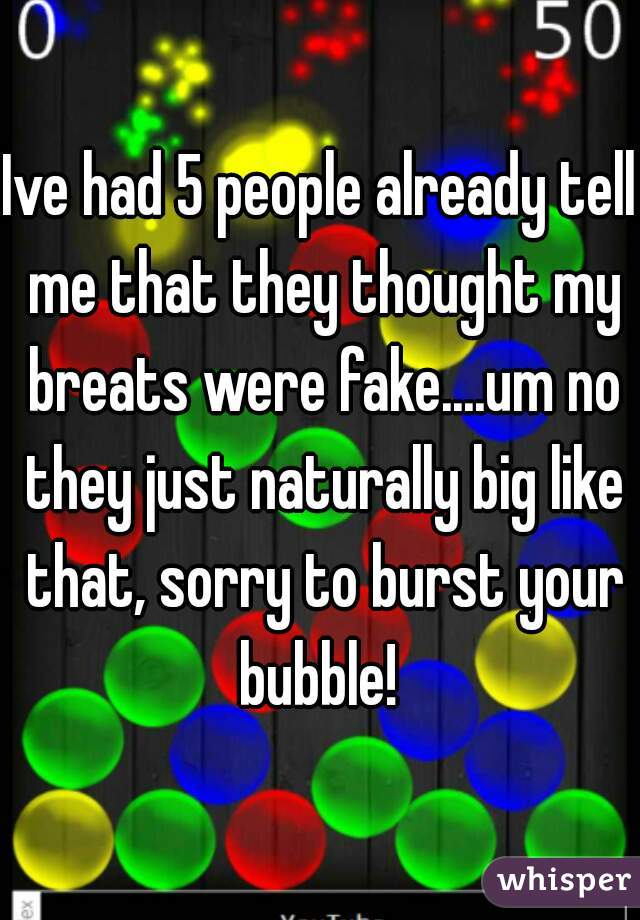 Ive had 5 people already tell me that they thought my breats were fake....um no they just naturally big like that, sorry to burst your bubble! 