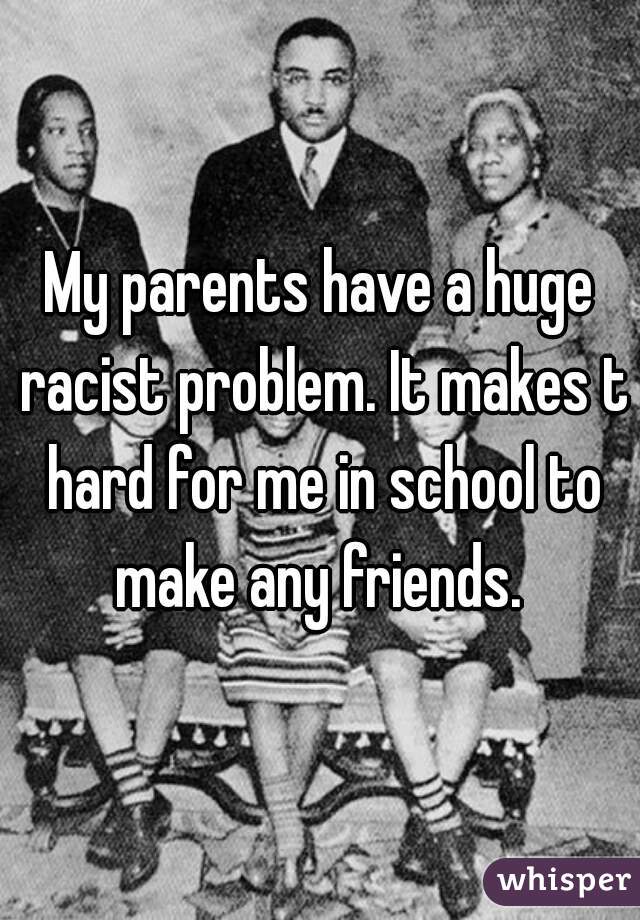 My parents have a huge racist problem. It makes t hard for me in school to make any friends. 