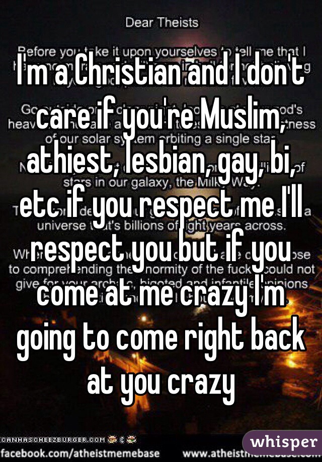 I'm a Christian and I don't care if you're Muslim, athiest, lesbian, gay, bi, etc if you respect me I'll respect you but if you come at me crazy I'm going to come right back at you crazy 