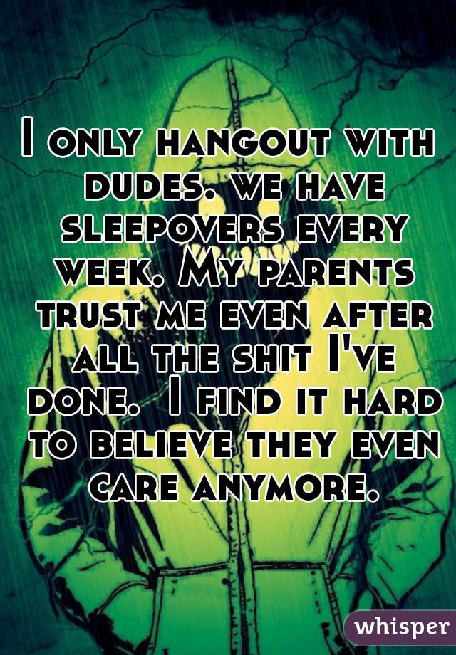 I only hangout with dudes. we have sleepovers every week. My parents trust me even after all the shit I've done.  I find it hard to believe they even care anymore.