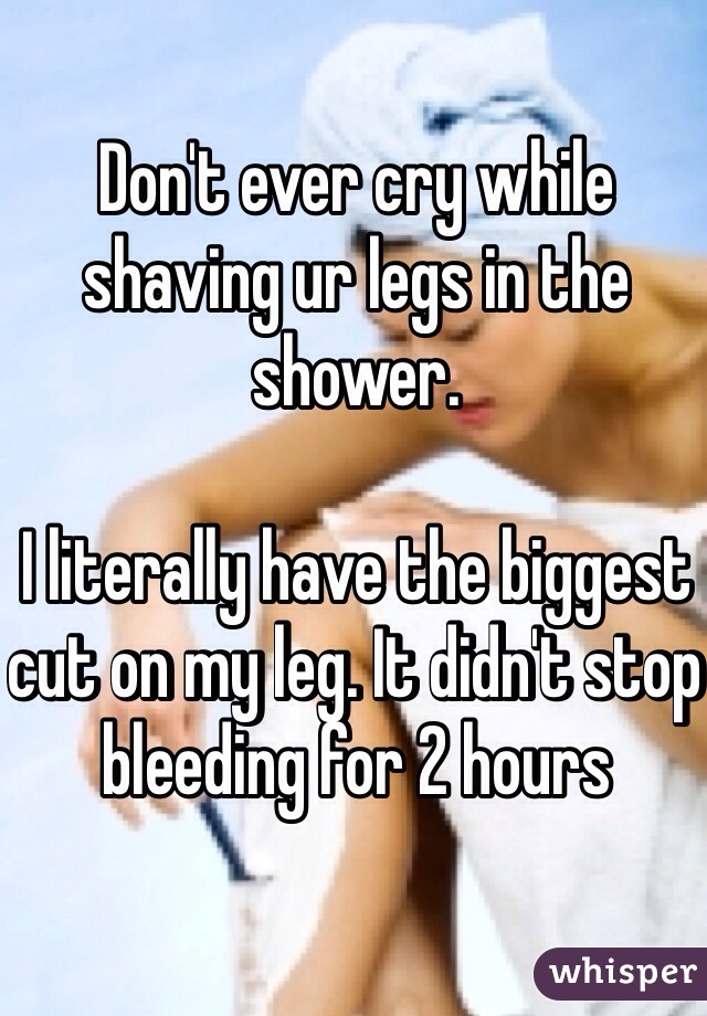 Don't ever cry while shaving ur legs in the shower. 

I literally have the biggest cut on my leg. It didn't stop bleeding for 2 hours 