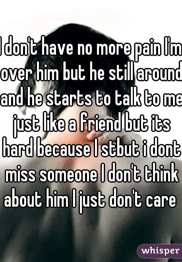 I don't have no more pain I'm over him but he still around and he starts to talk to me just like a friend but its hard because I stbut i dont miss someone I don't think about him I just don't care 