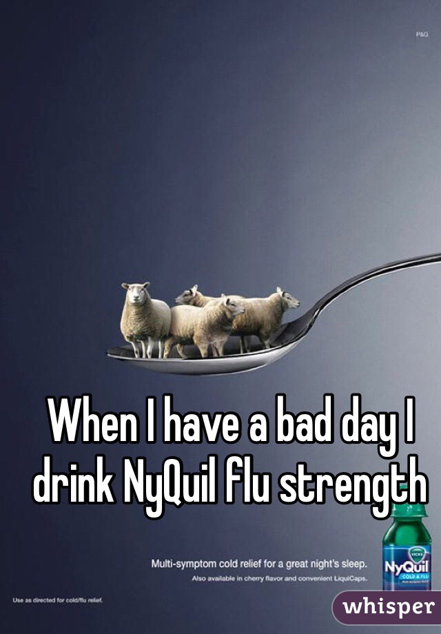 When I have a bad day I drink NyQuil flu strength 
