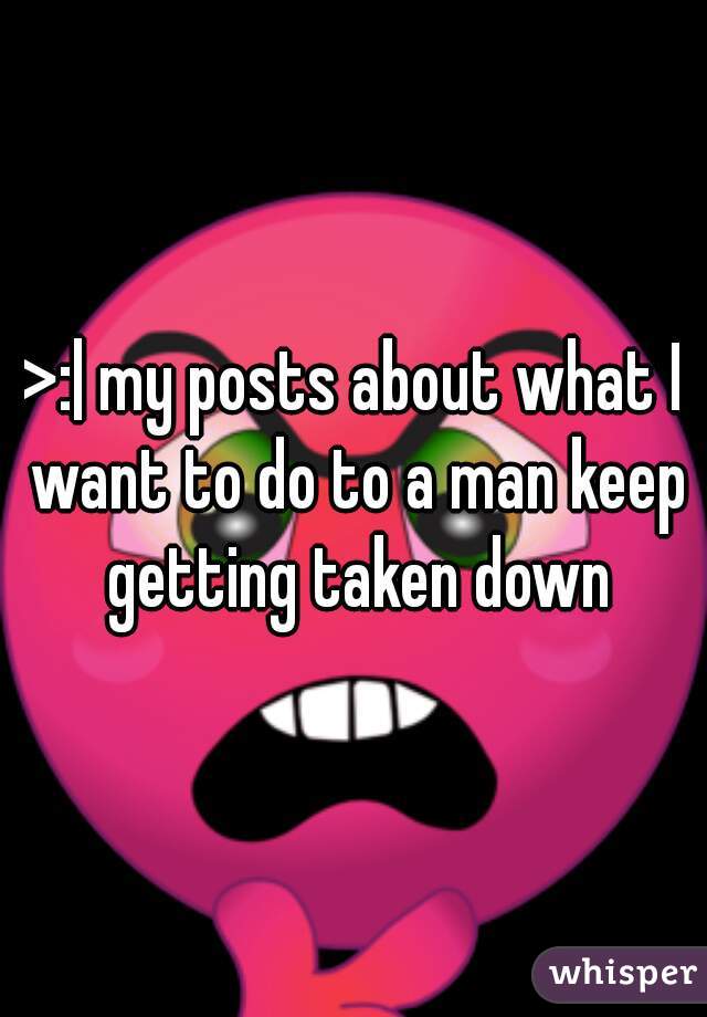 >:| my posts about what I want to do to a man keep getting taken down
