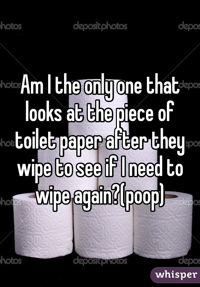 Am I the only one that looks at the piece of toilet paper after they wipe to see if I need to wipe again?(poop)