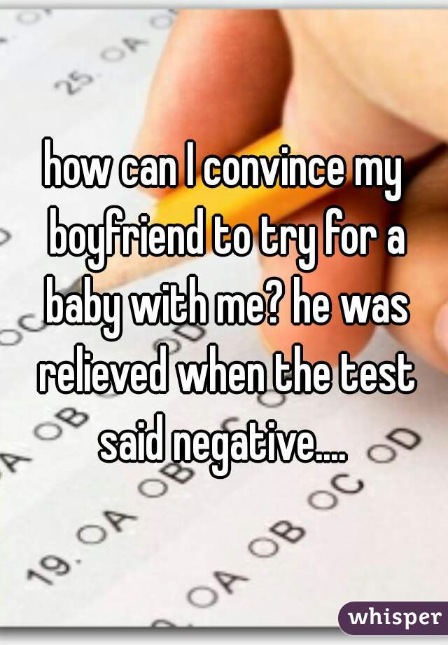 how can I convince my boyfriend to try for a baby with me? he was relieved when the test said negative.... 