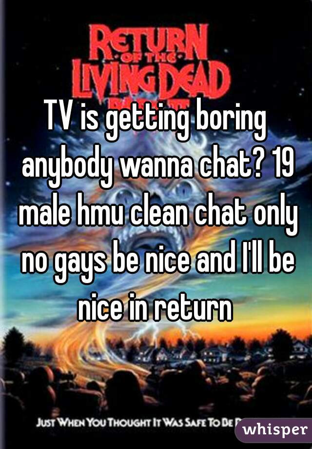 TV is getting boring anybody wanna chat? 19 male hmu clean chat only no gays be nice and I'll be nice in return 