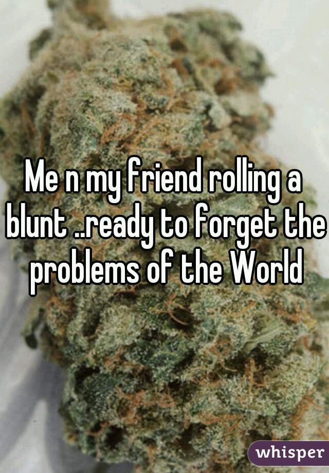 Me n my friend rolling a blunt ..ready to forget the problems of the World