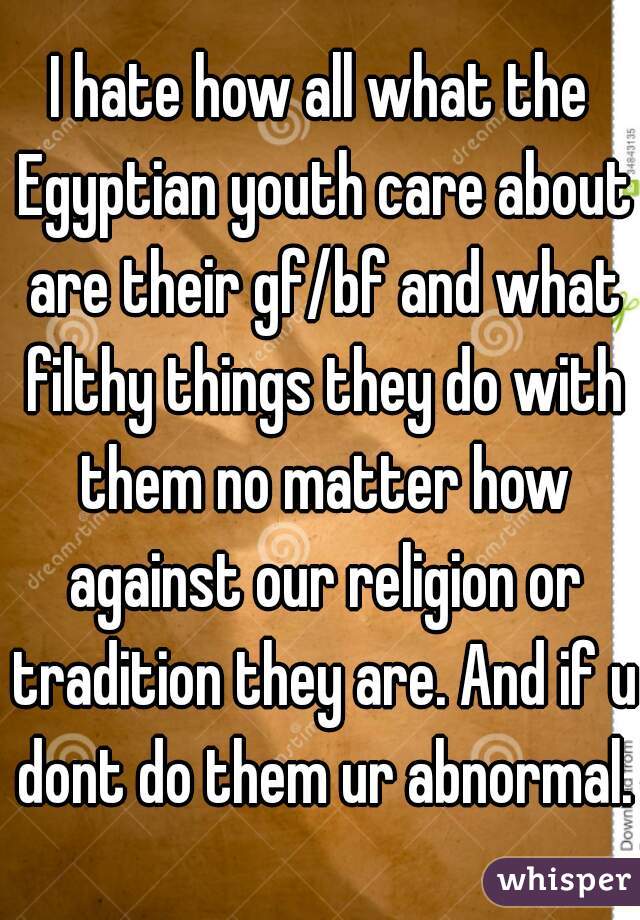 I hate how all what the Egyptian youth care about are their gf/bf and what filthy things they do with them no matter how against our religion or tradition they are. And if u dont do them ur abnormal.