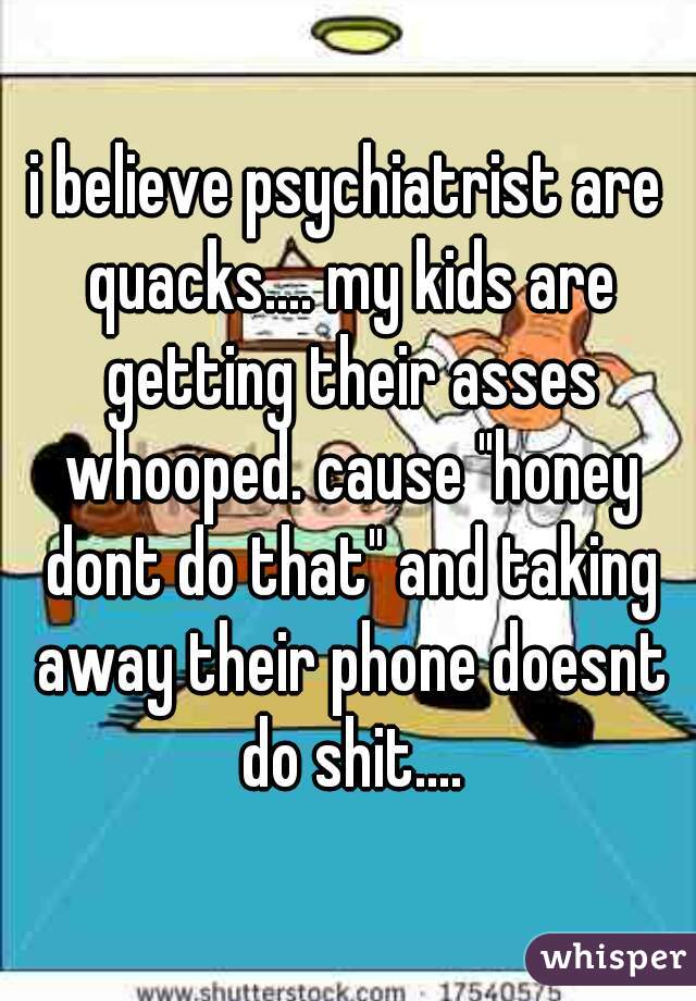 i believe psychiatrist are quacks.... my kids are getting their asses whooped. cause "honey dont do that" and taking away their phone doesnt do shit....