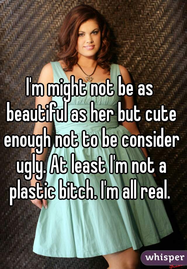 I'm might not be as beautiful as her but cute enough not to be consider ugly. At least I'm not a plastic bitch. I'm all real. 