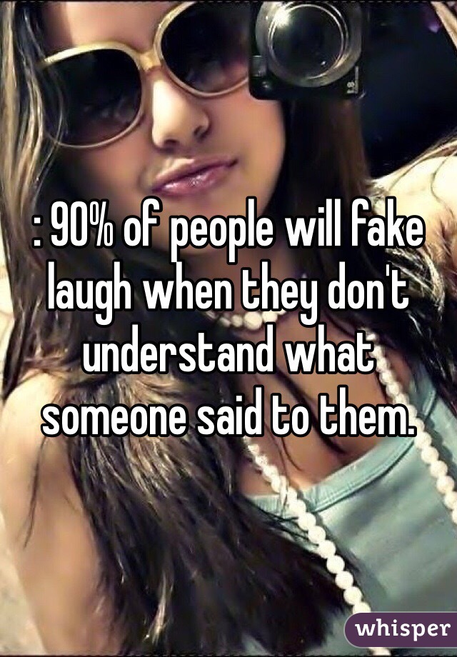: 90% of people will fake laugh when they don't understand what someone said to them.