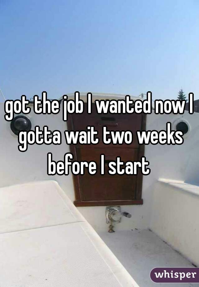 got the job I wanted now I gotta wait two weeks before I start 
