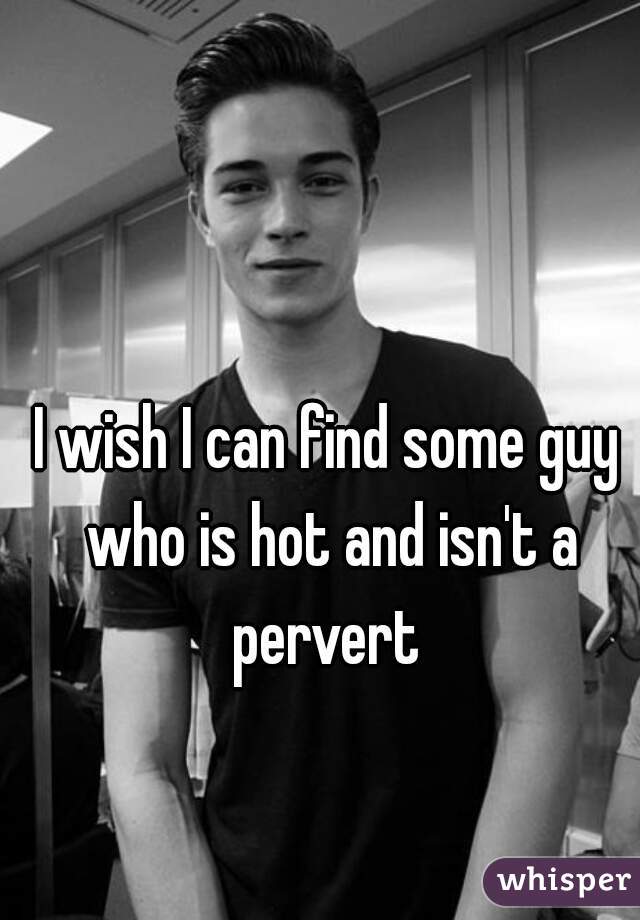 I wish I can find some guy who is hot and isn't a pervert 