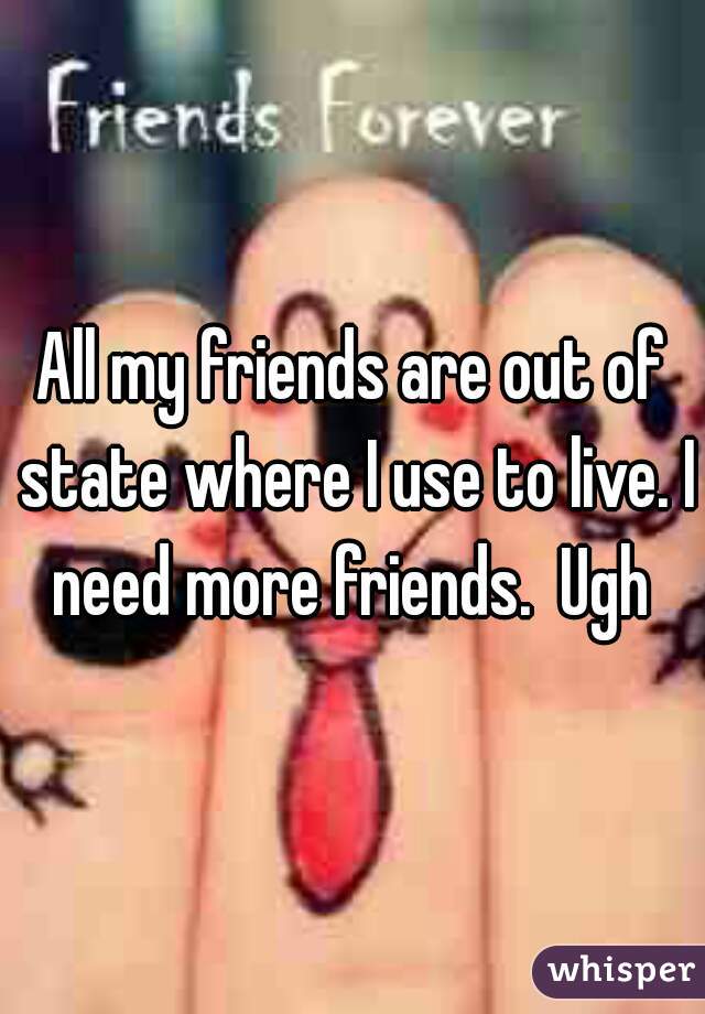 All my friends are out of state where I use to live. I need more friends.  Ugh 