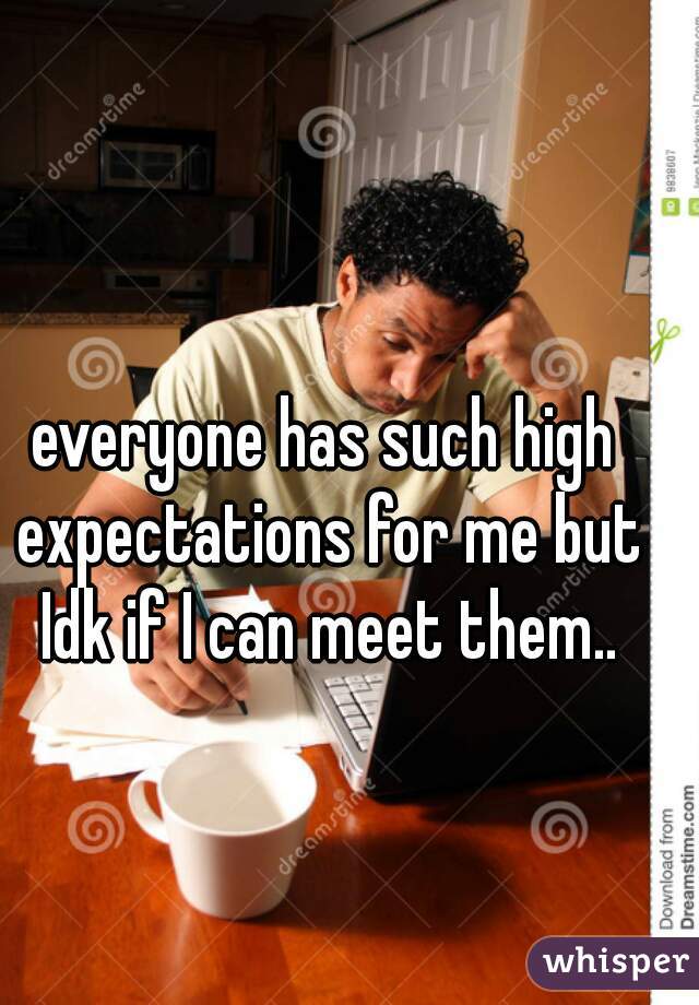 everyone has such high expectations for me but Idk if I can meet them..