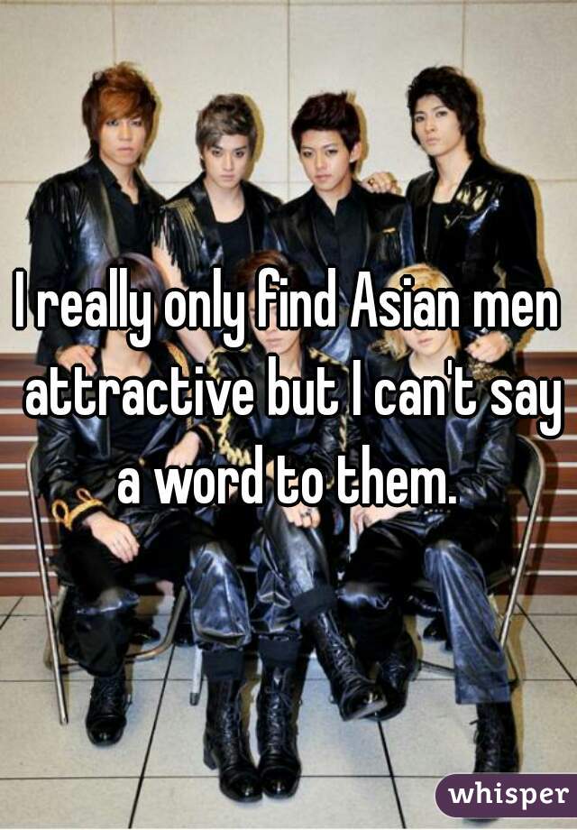 I really only find Asian men attractive but I can't say a word to them. 