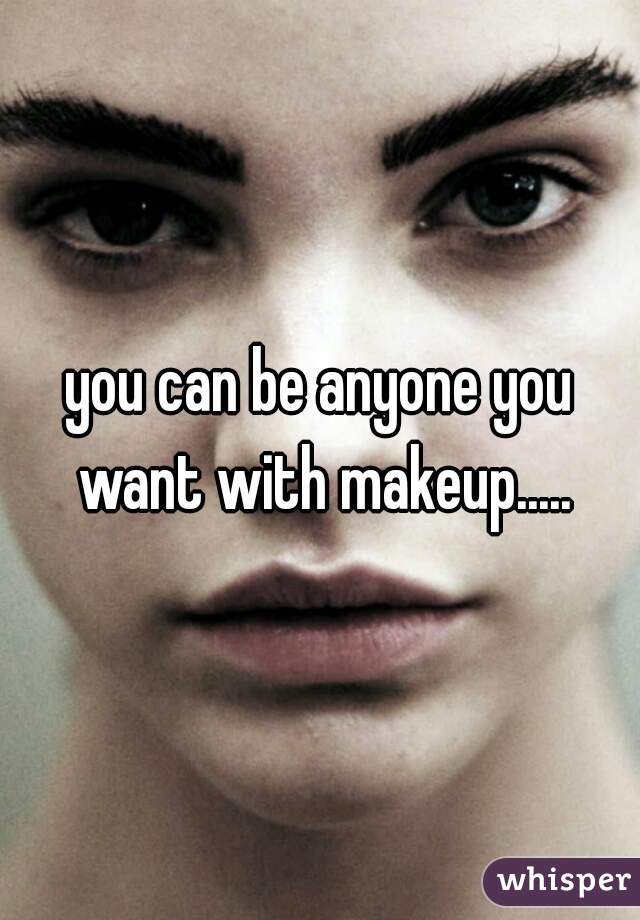 you can be anyone you want with makeup.....