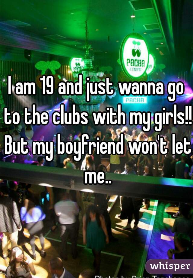 I am 19 and just wanna go to the clubs with my girls!! But my boyfriend won't let me..