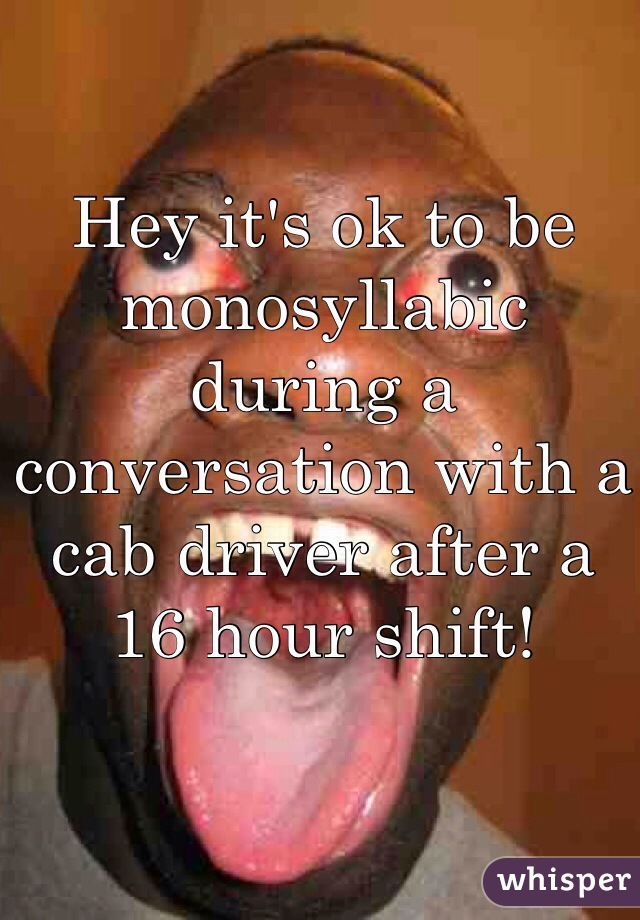 Hey it's ok to be monosyllabic during a conversation with a cab driver after a 16 hour shift!