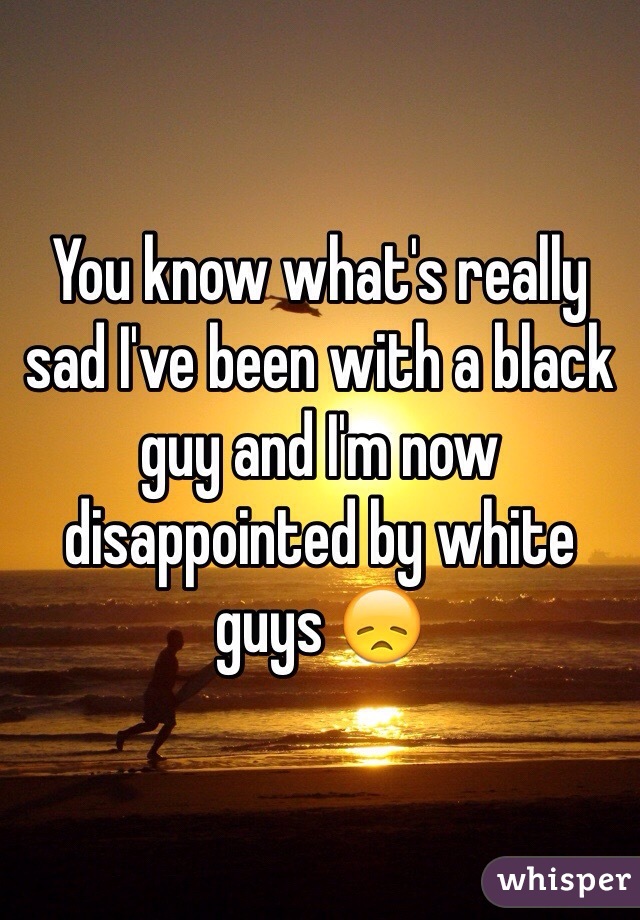 You know what's really sad I've been with a black guy and I'm now disappointed by white guys 😞