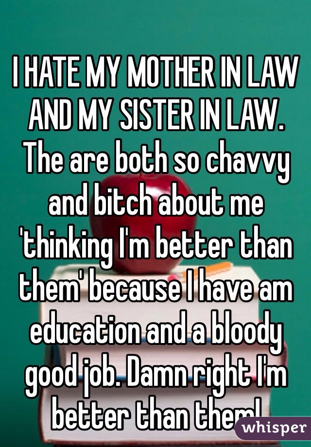 I HATE MY MOTHER IN LAW AND MY SISTER IN LAW. The are both so chavvy and bitch about me 'thinking I'm better than them' because I have am education and a bloody good job. Damn right I'm better than them!
