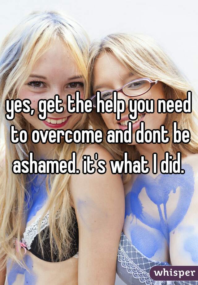 yes, get the help you need to overcome and dont be ashamed. it's what I did. 