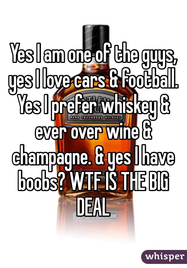 Yes I am one of the guys, yes I love cars & football. Yes I prefer whiskey & ever over wine & champagne. & yes I have boobs? WTF IS THE BIG DEAL