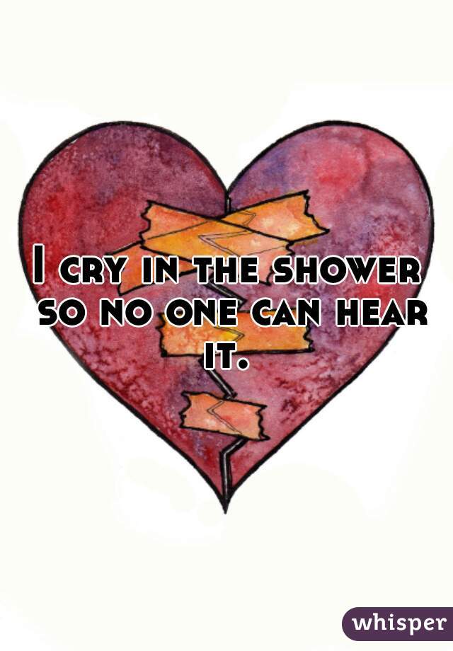 I cry in the shower so no one can hear it. 