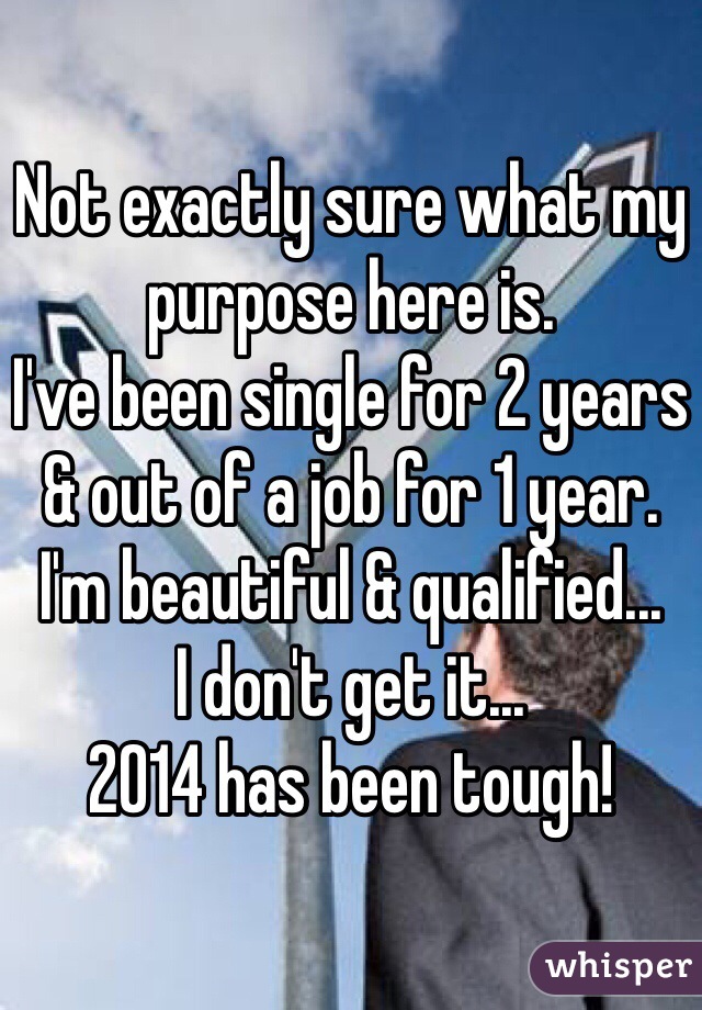 Not exactly sure what my purpose here is.
I've been single for 2 years & out of a job for 1 year.
I'm beautiful & qualified... 
I don't get it...
2014 has been tough!