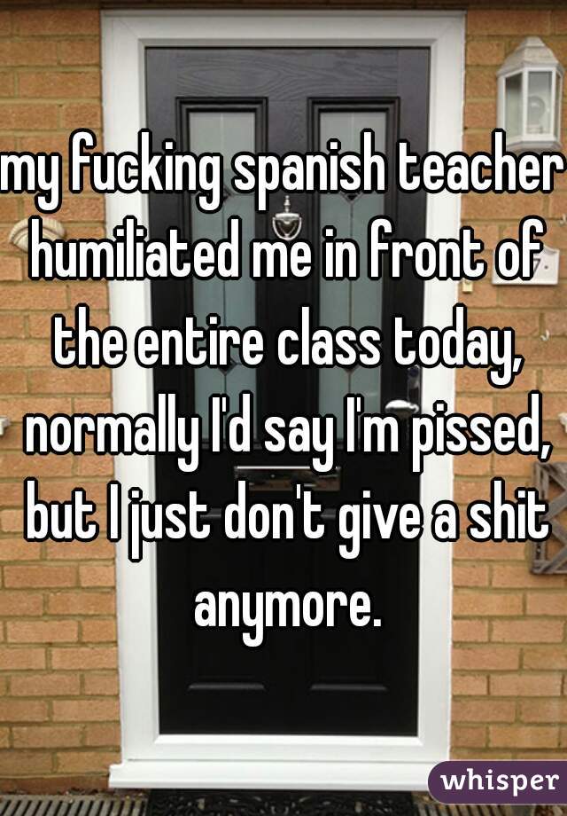 my fucking spanish teacher humiliated me in front of the entire class today, normally I'd say I'm pissed, but I just don't give a shit anymore.