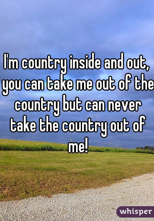 I'm country inside and out, you can take me out of the country but can never take the country out of me!