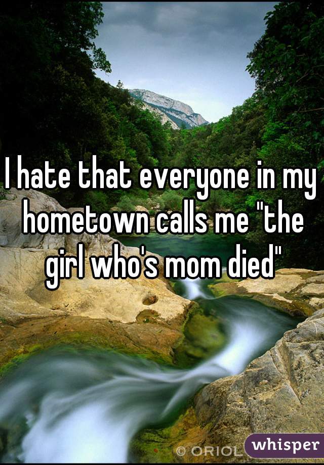 I hate that everyone in my hometown calls me "the girl who's mom died"